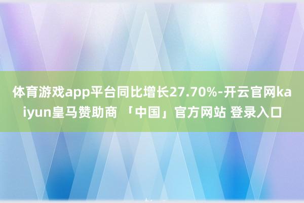 体育游戏app平台同比增长27.70%-开云官网kaiyun皇马赞助商 「中国」官方网站 登录入口