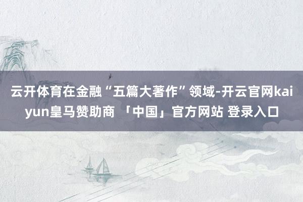 云开体育在金融“五篇大著作”领域-开云官网kaiyun皇马赞助商 「中国」官方网站 登录入口