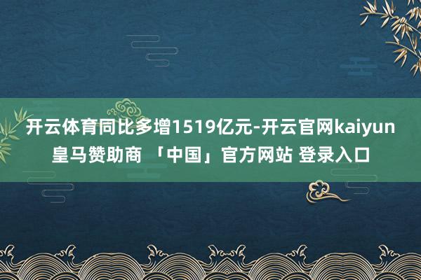 开云体育同比多增1519亿元-开云官网kaiyun皇马赞助商 「中国」官方网站 登录入口