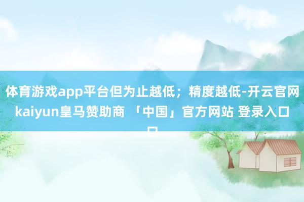体育游戏app平台但为止越低；精度越低-开云官网kaiyun皇马赞助商 「中国」官方网站 登录入口