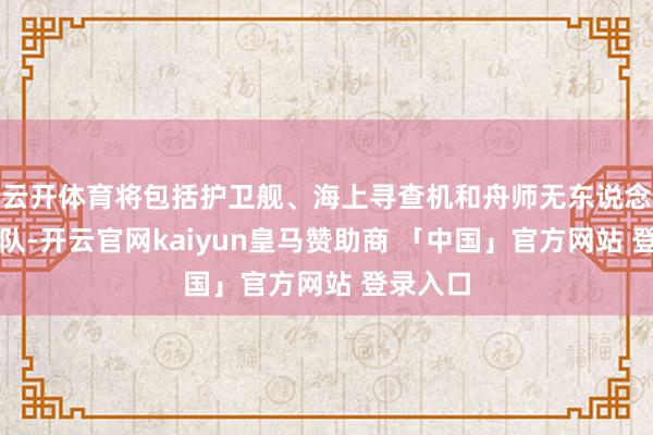 云开体育将包括护卫舰、海上寻查机和舟师无东说念主机编队-开云官网kaiyun皇马赞助商 「中国」官方网站 登录入口