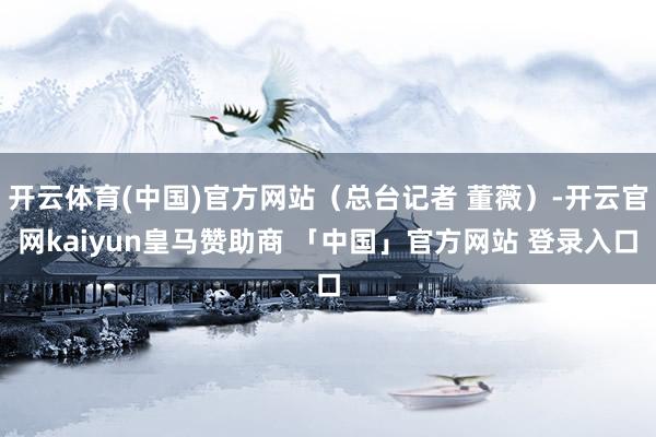开云体育(中国)官方网站（总台记者 董薇）-开云官网kaiyun皇马赞助商 「中国」官方网站 登录入口