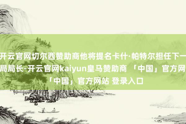 开云官网切尔西赞助商他将提名卡什·帕特尔担任下一任联邦走访局局长-开云官网kaiyun皇马赞助商 「中国」官方网站 登录入口