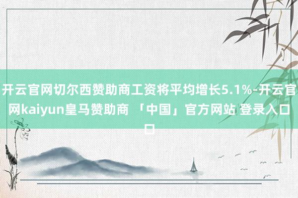 开云官网切尔西赞助商工资将平均增长5.1%-开云官网kaiyun皇马赞助商 「中国」官方网站 登录入口
