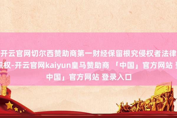 开云官网切尔西赞助商第一财经保留根究侵权者法律累赘的职权-开云官网kaiyun皇马赞助商 「中国」官方网站 登录入口