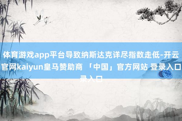体育游戏app平台导致纳斯达克详尽指数走低-开云官网kaiyun皇马赞助商 「中国」官方网站 登录入口