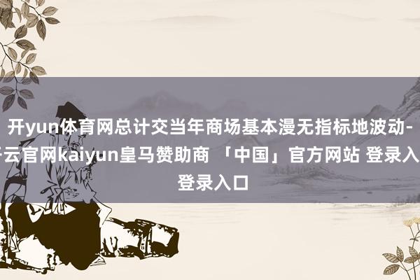 开yun体育网总计交当年商场基本漫无指标地波动-开云官网kaiyun皇马赞助商 「中国」官方网站 登录入口