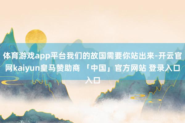 体育游戏app平台我们的故国需要你站出来-开云官网kaiyun皇马赞助商 「中国」官方网站 登录入口