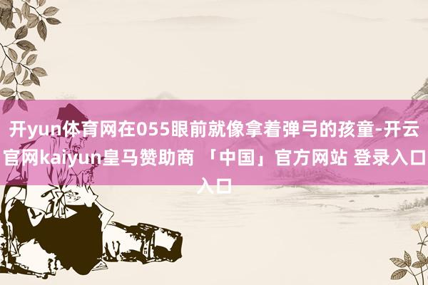 开yun体育网在055眼前就像拿着弹弓的孩童-开云官网kaiyun皇马赞助商 「中国」官方网站 登录入口