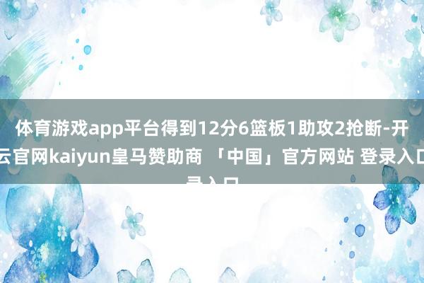 体育游戏app平台得到12分6篮板1助攻2抢断-开云官网kaiyun皇马赞助商 「中国」官方网站 登录入口