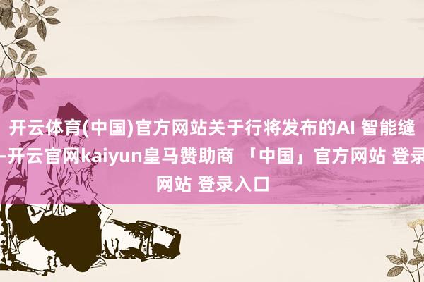 开云体育(中国)官方网站关于行将发布的AI 智能缝纫机-开云官网kaiyun皇马赞助商 「中国」官方网站 登录入口