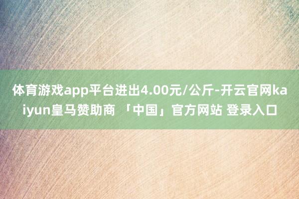 体育游戏app平台进出4.00元/公斤-开云官网kaiyun皇马赞助商 「中国」官方网站 登录入口