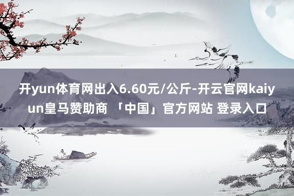 开yun体育网出入6.60元/公斤-开云官网kaiyun皇马赞助商 「中国」官方网站 登录入口