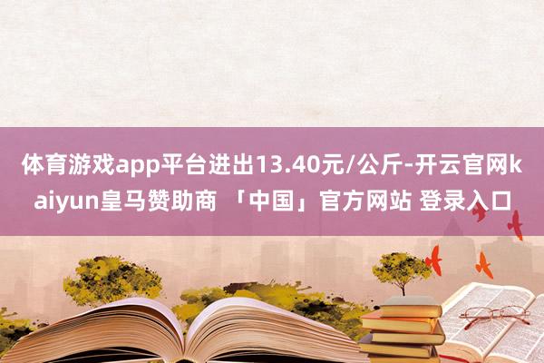 体育游戏app平台进出13.40元/公斤-开云官网kaiyun皇马赞助商 「中国」官方网站 登录入口