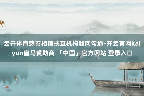 云开体育慈善相信扶直机构趋向勾通-开云官网kaiyun皇马赞助商 「中国」官方网站 登录入口