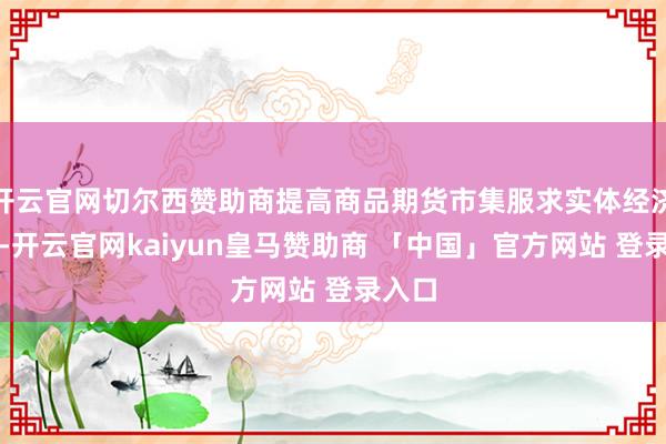 开云官网切尔西赞助商提高商品期货市集服求实体经济质效-开云官网kaiyun皇马赞助商 「中国」官方网站 登录入口