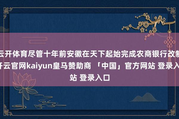 云开体育尽管十年前安徽在天下起始完成农商银行改制-开云官网kaiyun皇马赞助商 「中国」官方网站 登录入口