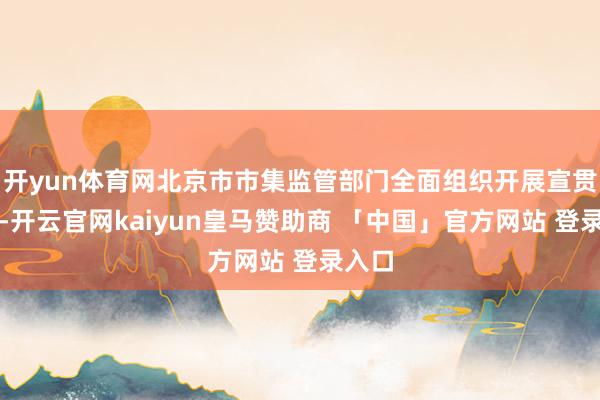 开yun体育网北京市市集监管部门全面组织开展宣贯培训-开云官网kaiyun皇马赞助商 「中国」官方网站 登录入口