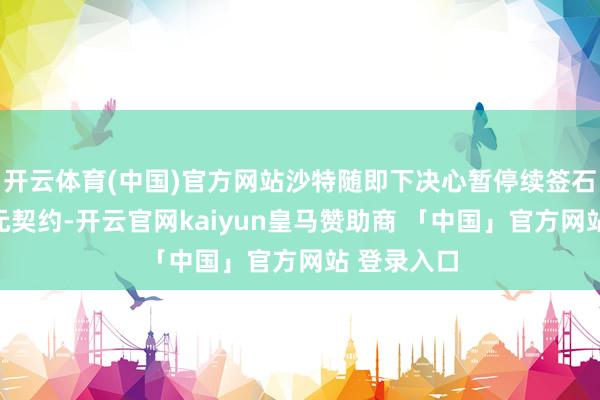 开云体育(中国)官方网站沙特随即下决心暂停续签石油好意思元契约-开云官网kaiyun皇马赞助商 「中国」官方网站 登录入口