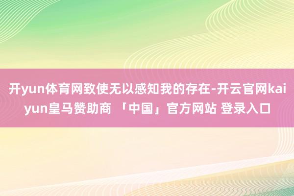 开yun体育网致使无以感知我的存在-开云官网kaiyun皇马赞助商 「中国」官方网站 登录入口