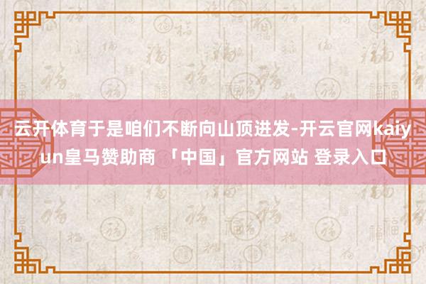 云开体育于是咱们不断向山顶进发-开云官网kaiyun皇马赞助商 「中国」官方网站 登录入口