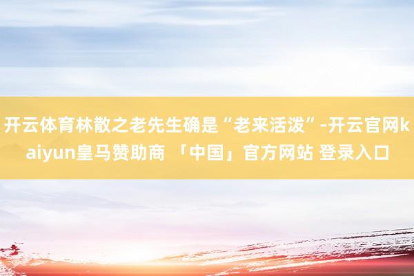 开云体育林散之老先生确是“老来活泼”-开云官网kaiyun皇马赞助商 「中国」官方网站 登录入口