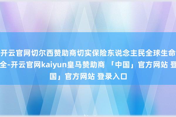 开云官网切尔西赞助商切实保险东说念主民全球生命财产安全-开云官网kaiyun皇马赞助商 「中国」官方网站 登录入口