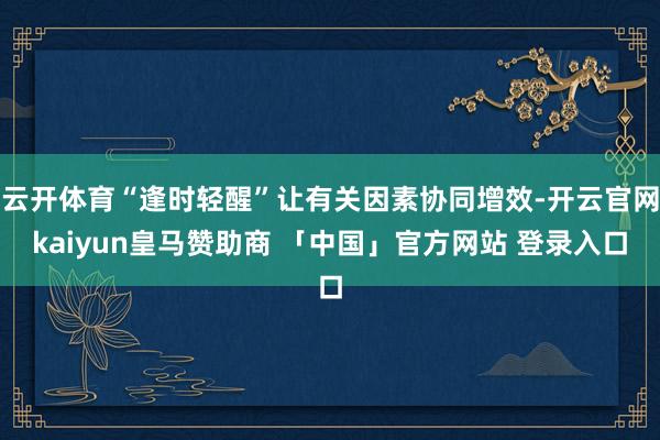 云开体育“逢时轻醒”让有关因素协同增效-开云官网kaiyun皇马赞助商 「中国」官方网站 登录入口