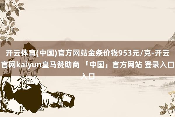 开云体育(中国)官方网站金条价钱953元/克-开云官网kaiyun皇马赞助商 「中国」官方网站 登录入口