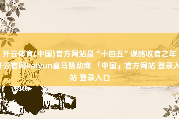 开云体育(中国)官方网站是“十四五”谋略收官之年-开云官网kaiyun皇马赞助商 「中国」官方网站 登录入口