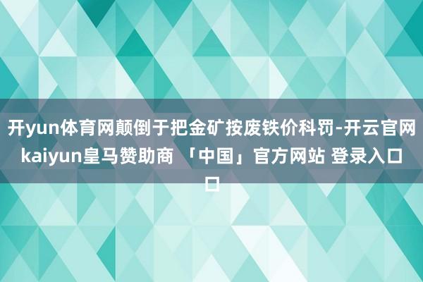 开yun体育网颠倒于把金矿按废铁价科罚-开云官网kaiyun皇马赞助商 「中国」官方网站 登录入口