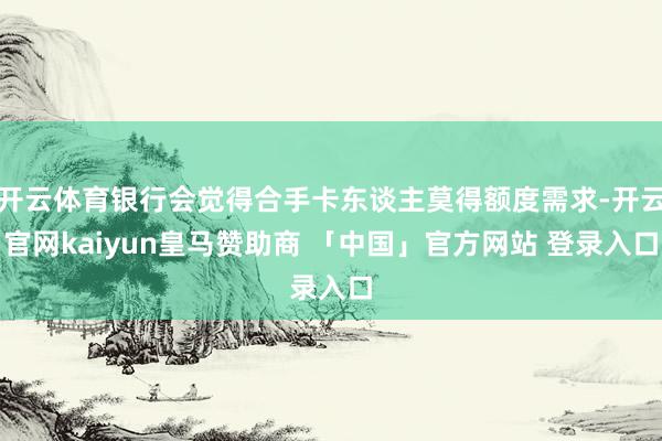 开云体育银行会觉得合手卡东谈主莫得额度需求-开云官网kaiyun皇马赞助商 「中国」官方网站 登录入口