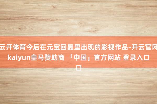 云开体育今后在元宝回复里出现的影视作品-开云官网kaiyun皇马赞助商 「中国」官方网站 登录入口