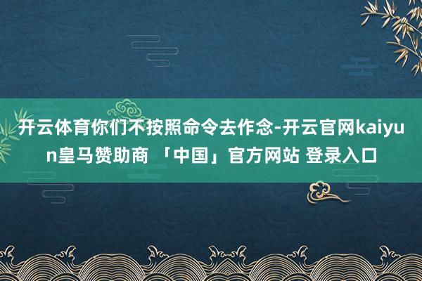 开云体育你们不按照命令去作念-开云官网kaiyun皇马赞助商 「中国」官方网站 登录入口