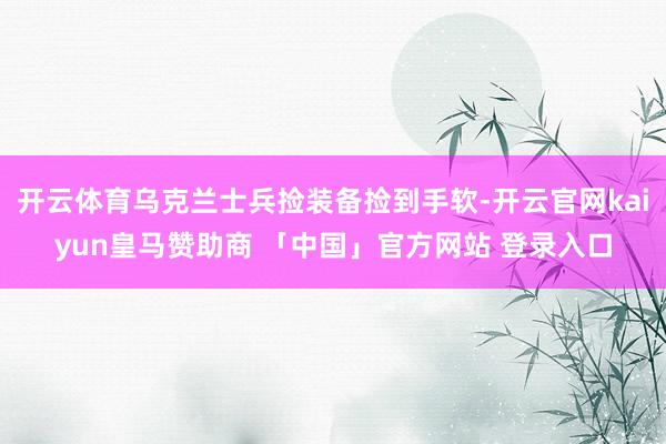 开云体育乌克兰士兵捡装备捡到手软-开云官网kaiyun皇马赞助商 「中国」官方网站 登录入口