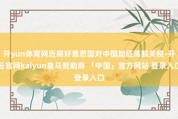 开yun体育网近期好意思国对中国加征高额关税-开云官网kaiyun皇马赞助商 「中国」官方网站 登录入口