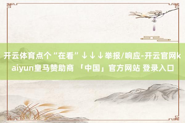 开云体育点个“在看”↓↓↓举报/响应-开云官网kaiyun皇马赞助商 「中国」官方网站 登录入口
