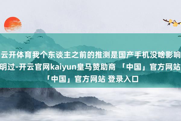云开体育我个东谈主之前的推测是国产手机没啥影响原因也说明过-开云官网kaiyun皇马赞助商 「中国」官方网站 登录入口
