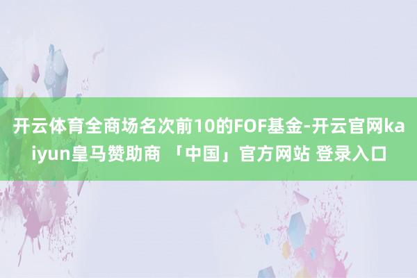 开云体育全商场名次前10的FOF基金-开云官网kaiyun皇马赞助商 「中国」官方网站 登录入口