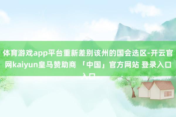体育游戏app平台重新差别该州的国会选区-开云官网kaiyun皇马赞助商 「中国」官方网站 登录入口
