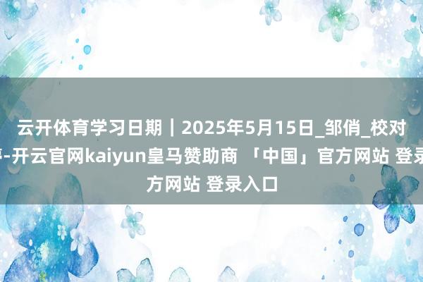 云开体育学习日期｜2025年5月15日_邹俏_校对_郑婷-开云官网kaiyun皇马赞助商 「中国」官方网站 登录入口