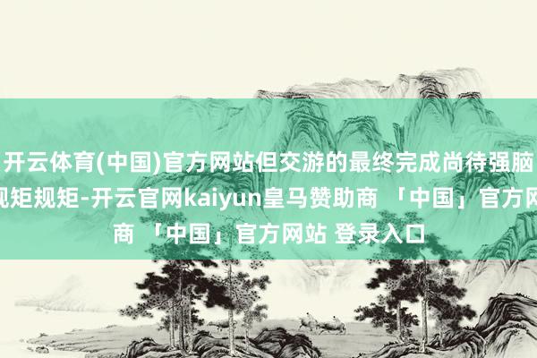 开云体育(中国)官方网站但交游的最终完成尚待强脑科技把柄其规矩规矩-开云官网kaiyun皇马赞助商 「中国」官方网站 登录入口