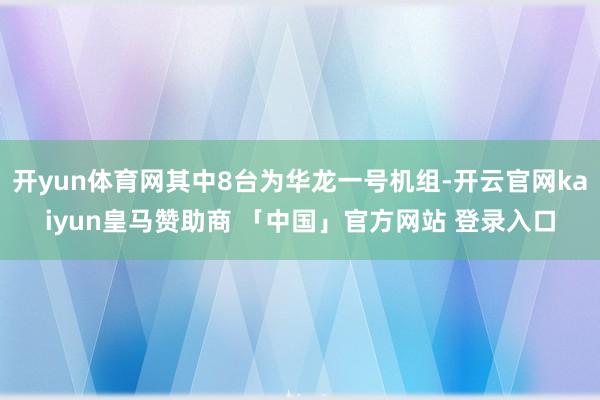 开yun体育网其中8台为华龙一号机组-开云官网kaiyun皇马赞助商 「中国」官方网站 登录入口
