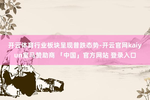 开云体育　　行业板块呈现普跌态势-开云官网kaiyun皇马赞助商 「中国」官方网站 登录入口