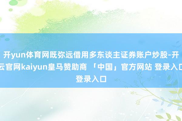 开yun体育网既弥远借用多东谈主证券账户炒股-开云官网kaiyun皇马赞助商 「中国」官方网站 登录入口