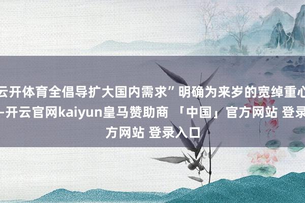 云开体育全倡导扩大国内需求”明确为来岁的宽绰重心任务-开云官网kaiyun皇马赞助商 「中国」官方网站 登录入口