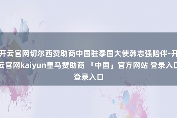 开云官网切尔西赞助商中国驻泰国大使韩志强陪伴-开云官网kaiyun皇马赞助商 「中国」官方网站 登录入口