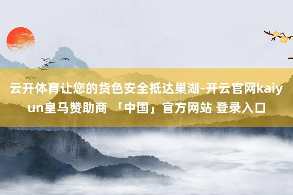 云开体育让您的货色安全抵达巢湖-开云官网kaiyun皇马赞助商 「中国」官方网站 登录入口