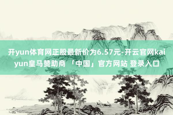 开yun体育网正股最新价为6.57元-开云官网kaiyun皇马赞助商 「中国」官方网站 登录入口