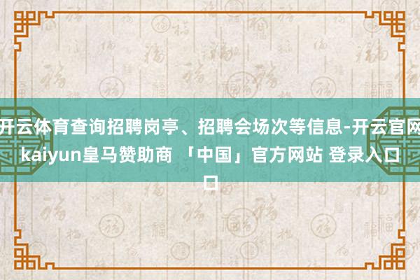 开云体育查询招聘岗亭、招聘会场次等信息-开云官网kaiyun皇马赞助商 「中国」官方网站 登录入口
